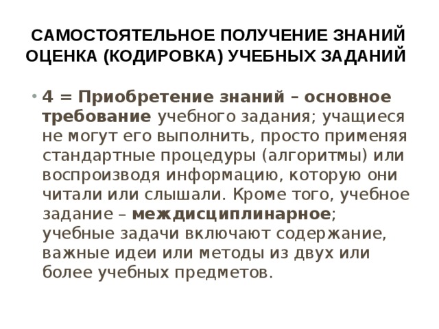 Самостоятельное получение знаний  оценка (кодировка) учебных заданий 4 = Приобретение знаний – основное требование учебного задания; учащиеся не могут его выполнить, просто применяя стандартные процедуры (алгоритмы) или воспроизводя информацию, которую они читали или слышали. Кроме того, учебное задание – междисциплинарное ; учебные задачи включают содержание, важные идеи или методы из двух или более учебных предметов. 