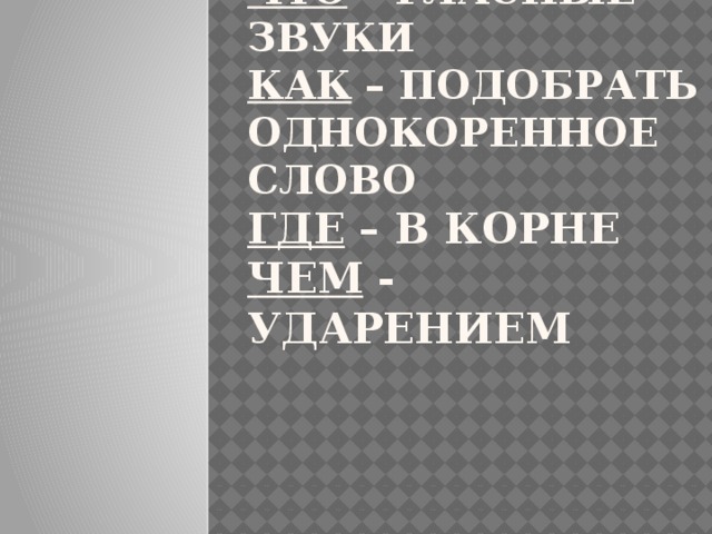 ЧТО – ГЛАСНЫЕ ЗВУКИ  КАК – ПОДОБРАТЬ ОДНОКОРЕННОЕ СЛОВО  ГДЕ – В КОРНЕ  ЧЕМ - УДАРЕНИЕМ 