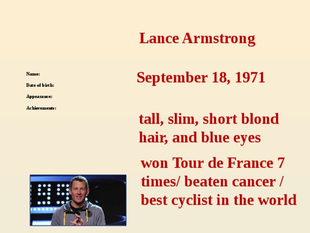 Lance Armstrong  Name:   Date of birth:   Appearance:    Achievements:  September 18, 1971 tall, slim, short blond hair, and blue eyes won Tour de France 7 times/ beaten cancer / best cyclist in the world