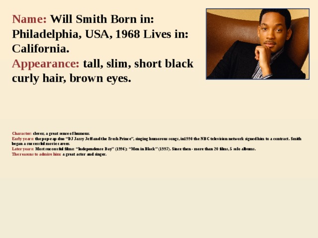 Name: Will Smith Born in: Philadelphia, USA, 1968 Lives in: California.  Appearance: tall, slim, short black curly hair, brown eyes.    Character: clever, a great sense of humour.  Early years: the pop-rap duo “DJ Jazzy Jeff and the Fresh Prince”, singing humorous songs, in1990 the NBC television network signed him to a contract. Smith began a successful movie career.  Later years: Most successful films: “Independence Day” (1996); “Men in Black” (1997). Since then - more than 20 films, 5 solo albums.  The reasons to admire  him:  a great actor and singer.