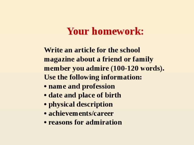 Your homework: Write an article for the school magazine about a friend or family member you admire (100-120 words). Use the following information: • name and profession • date and place of birth • physical description • achievements/career • reasons for admiration