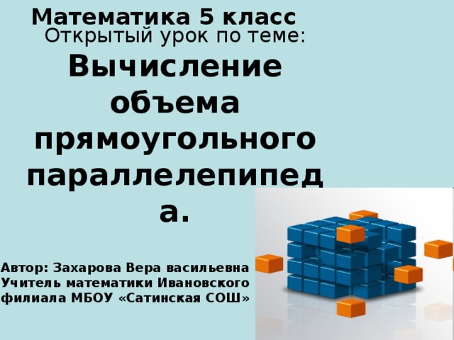 Математика 5 класс Открытый урок по теме :  Вычисление объема прямоугольного параллелепипеда . Автор : Захарова Вера васильевна Учитель математики Ивановского филиала МБОУ «Сатинская СОШ» 