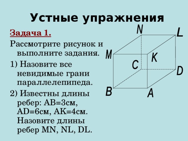 Устные упражнения Задача 1. Рассмотрите рисунок и выполните задания. 1) Назовите все невидимые грани параллелепипеда. 2) Известны длины ребер: AB =3см, AD =6см , AK=4 см. Назовите длины ребер MN, NL, DL. 