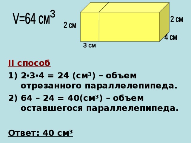 II способ 2 • 3 • 4  =  24 ( c м ³ ) – объем отрезанного параллелепипеда. 2) 64 – 24 = 40( c м ³ ) – объем оставшегося параллелепипеда.  Ответ: 40 c м ³   