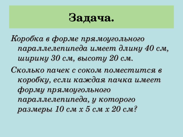 Задача. Коробка в форме прямоугольного параллелепипеда имеет длину 40 см, ширину 30 см, высоту 20 см. Сколько пачек с соком поместится в коробку, если каждая пачка имеет форму прямоугольного параллелепипеда, у которого размеры 10 см х 5 см х 20 см? 