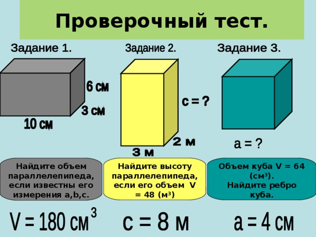 Проверочный тест. Найдите объем параллелепипеда, если известны его измерения a , b , c . Найдите высоту параллелепипеда, если его объем V = 48 ( м ³) Объем куба V = 64 ( см ³) . Найдите ребро куба. 