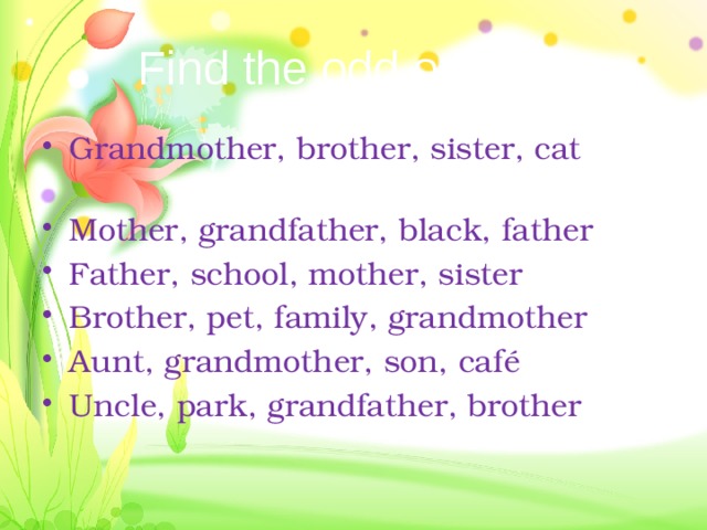 Find the odd one out Grandmother, brother, sister, cat Mother, grandfather, black, father Father, school, mother, sister Brother, pet, family, grandmother Aunt, grandmother, son, café Uncle, park, grandfather, brother 