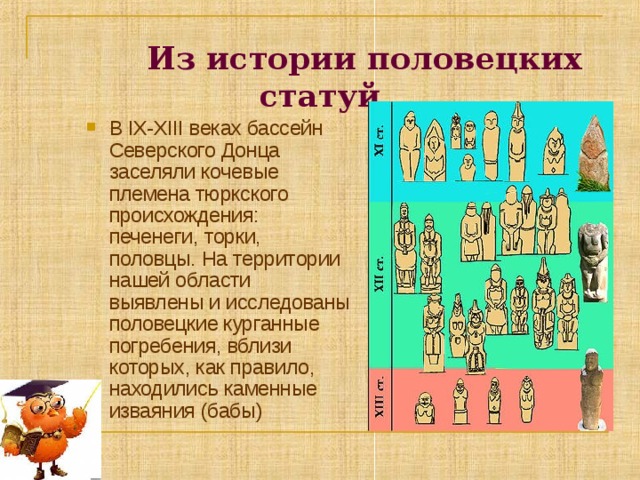  Из истории половецких статуй В IX-XIII веках бассейн Северского Донца заселяли кочевые племена тюркского происхождения: печенеги, торки, половцы. На территории нашей области выявлены и исследованы половецкие курганные погребения, вблизи которых, как правило, находились каменные изваяния (бабы) 