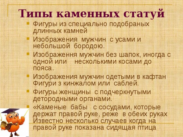 Типы каменных статуй Фигуры из специально подобраных длинных камней Изображения мужчин с усами и небольшой бородою. Изображення мужчин без шапок, иногда с одной или несколькими косами до пояса. Изображения мужчин одетыми в кафтан Фигури з кинжалом или саблей. Фигуры женщины с подчеркнутыми детородными органами. «Каменые бабы с сосудами, которые держат правой руке, реже в обеих руках Известно несколько случаев когда  на правой руке показана сидящая птица   