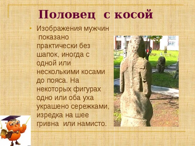 Половец с косой  Изображения мужчин показано практически без шапок, иногда с одной или несколькими косами до пояса. На некоторых фигурах одно или оба уха украшено сережками, изредка на шее гривна или намисто. 