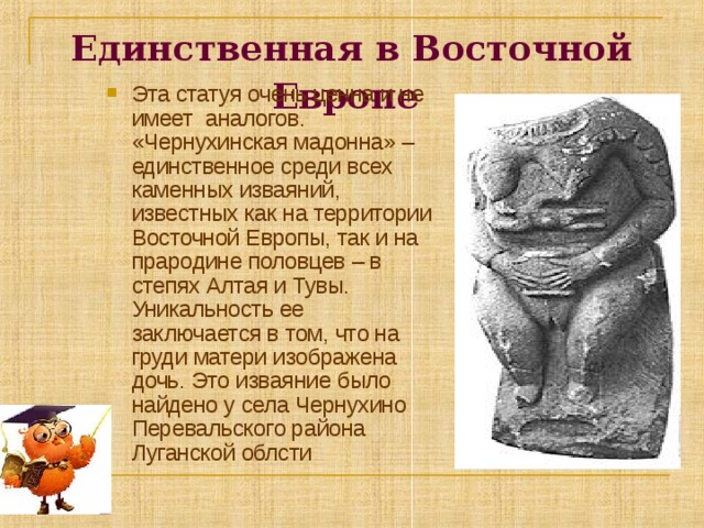 Единственная в Восточной Европе  Эта статуя очень ценна и не имеет аналогов. «Чернухинская мадонна» – единственное среди всех каменных изваяний, известных как на территории Восточной Европы, так и на прародине половцев – в степях Алтая и Тувы. Уникальность ее заключается в том, что на груди матери изображена дочь. Это изваяние было найдено у села Чернухино Перевальского района Луганской облсти 