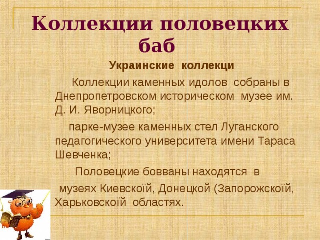 Коллекции половецких баб  Украинские коллекци  Коллекции каменных идолов собраны в Днепропетровском историческом музее им. Д. И. Яворницкого;  парке-музее каменных стел Луганского педагогического университета имени Тараса Шевченка;  Половецкие бовваны находятся в  музеях Киевскоїй, Донецкой (Запорожскоїй, Харьковскоїй областях. 