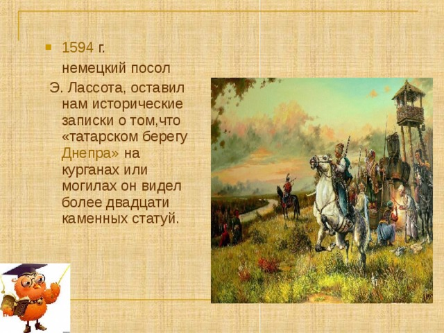 1594 г.  немецкий посол  Э. Лассота, оставил нам исторические записки о том,что «татарском берегу Днепра» на курганах или могилах он видел более двадцати каменных статуй.  