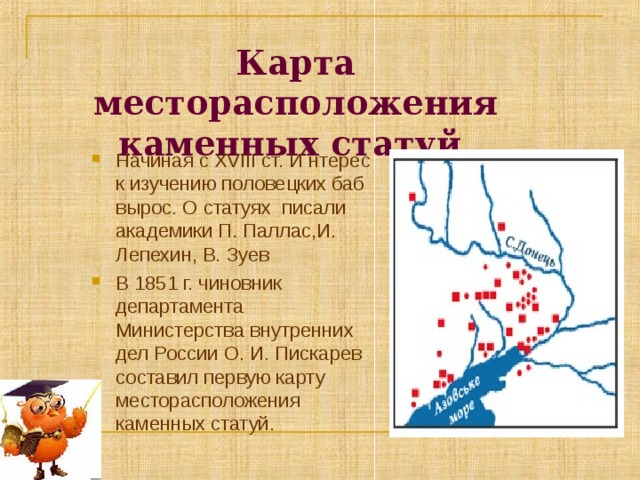 Карта месторасположения каменных статуй.   Начиная с XVIII ст. И нтерес к изучению половецких баб вырос. О статуях писали академики П. Паллас,И. Лепехин, В. Зуев В 1851 г. чиновник департамента Министерства внутренних дел России О. И. Пискарев составил первую карту месторасположения каменных статуй. 