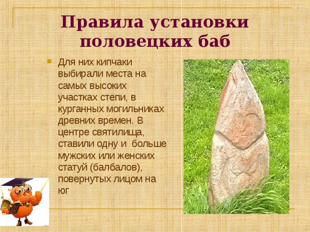 Правила установки половецких баб Для них кипчаки выбирали места на самых высоких участках степи, в курганных могильниках древних времен. В центре святилища, ставили одну и больше мужских или женских статуй (балбалов), повернутых лицом на юг 