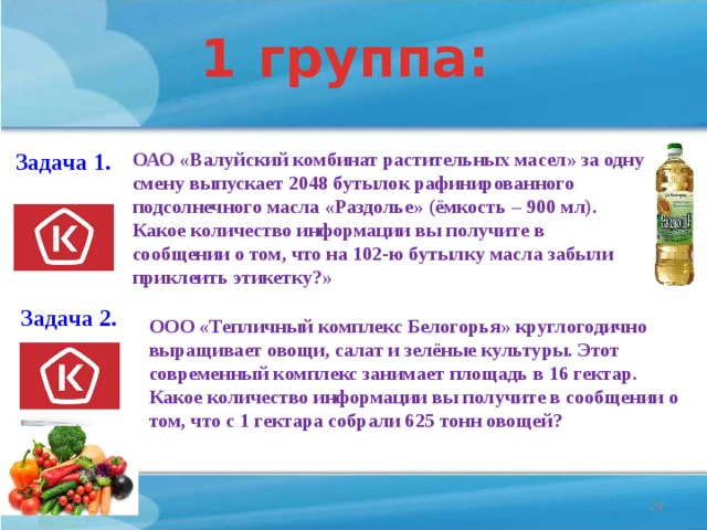 1 группа: ОАО «Валуйский комбинат растительных масел» за одну смену выпускает 2048 бутылок рафинированного подсолнечного масла «Раздолье» (ёмкость – 900 мл). Какое количество информации вы получите в сообщении о том, что на 102-ю бутылку масла забыли приклеить этикетку?» Задача 1. 11 бит Задача 2. ООО «Тепличный комплекс Белогорья» круглогодично выращивает овощи, салат и зелёные культуры. Этот современный комплекс занимает площадь в 16 гектар. Какое количество информации вы получите в сообщении о том, что с 1 гектара собрали 625 тонн овощей? 4 бита  