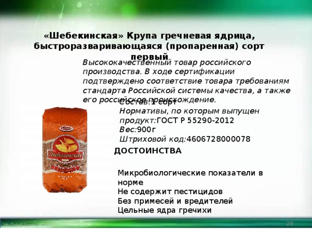 «Шебекинская» Крупа гречневая ядрица, быстроразваривающаяся (пропаренная) сорт первый Высококачественный товар российского производства. В ходе сертификации подтверждено соответствие товара требованиям стандарта Российской системы качества, а также его российское происхождение. Состав: 1 сорт Нормативы, по которым выпущен продукт: ГОСТ Р 55290-2012 Вес: 900г Штриховой код: 4606728000078 ДОСТОИНСТВА Микробиологические показатели в норме Не содержит пестицидов Без примесей и вредителей Цельные ядра гречихи  