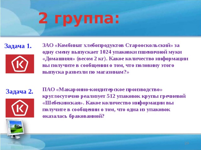 2 группа: ЗАО «Комбинат хлебопродуктов Старооскольский» за одну смену выпускает 1024 упаковки пшеничной муки «Домашняя» (весом 2 кг). Какое количество информации вы получите в сообщении о том, что половину этого выпуска развезли по магазинам?» Задача 1. 5120 бит ПАО «Макаронно-кондитерское производство» круглосуточно реализует 512 упаковок крупы гречневой «Шебекинская». Какое количество информации вы получите в сообщении о том, что одна из упаковок оказалась бракованной? Задача 2. 9 бит  