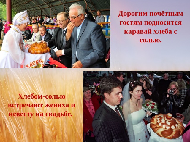 Дорогим почётным гостям подносится каравай хлеба с солью. Хлебом-солью встречают жениха и невесту на свадьбе. 