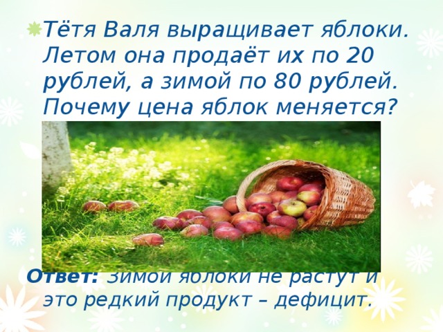Тётя Валя выращивает яблоки. Летом она продаёт их по 20 рублей, а зимой по 80 рублей. Почему цена яблок меняется?      Ответ: Зимой яблоки не растут и это редкий продукт – дефицит. 