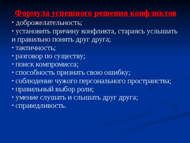 Формула успешного решения конфликтов  д оброжелательность ;  у становить причину конфликта, стараясь услышать и правильно понять друг друга ;  т актичность ;  р азговор по существу ;  п оиск компромисса ;  с пособность признать свою ошибку;  с облюдение чужого персонального пространства ;  п равильный выбор роли ;  у мение слушать и слышать друг друга ;  с праведливость. 