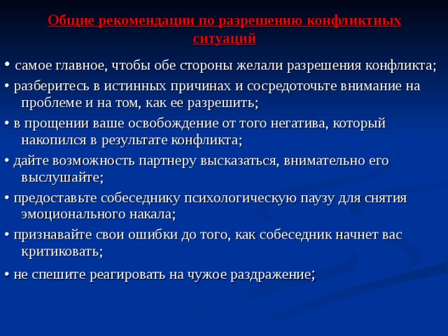 Общие рекомендации по разрешению конфликтных ситуаций • самое главное, чтобы обе стороны желали разрешения конфликта ; • разберитесь в истинных причинах и сосредоточьте внимание на проблеме и на том, как ее разрешить ; • в прощении ваше освобождение от того негатива, который накопился в результате конфликта ; • дайте возможность партнеру высказаться, внимательно его выслушайте ; •  предоставьте собеседнику психологическую паузу для снятия эмоционального накала ; •  признавайте свои ошибки до того, как собеседник начнет вас критиковать ; •  не спешите реагировать на чужое раздражение ; 