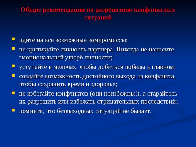 Общие рекомендации по разрешению конфликтных ситуаций идите на все возможные компромиссы ; не критикуйте личность партнера. Никогда не наносите эмоциональный ущерб личности ; уступайте в мелочах, чтобы добиться победы в главном ; создайте возможность достойного выхода из конфликта, чтобы сохранить время и здоровье ; не избегайте конфликтов (они неизбежны!), а старайтесь их разрешить или избежать отрицательных последствий ; помните, что безвыходных ситуаций не бывает.  