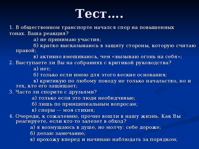 Тест….   1. В общественном транспорте начался спор на повышенных тонах. Ваша реакция?  а) не принимаю участия;  б) кратко высказываюсь в защиту стороны, которую считаю правой;  в) активно вмешиваюсь, чем «вызываю огонь на себя»; 2. Выступаете ли Вы на собраниях с критикой руководства?  а) нет;  б) только если имею для этого веские основания;  в) критикую по любому поводу не только начальство, но и тех, кто его защищает; 3. Часто ли спорите с друзьями?  а) только если это люди необидчивые;  б) лишь по принципиальным вопросам;  в) споры — моя стихия; 4. Очереди, к сожалению, прочно вошли в нашу жизнь. Как Вы реагируете, если кто-то залезет в обход?  а) я возмущаюсь в душе, но молчу: себе дороже;  б) делаю замечание;  в) прохожу вперед и начинаю наблюдать за порядком; 