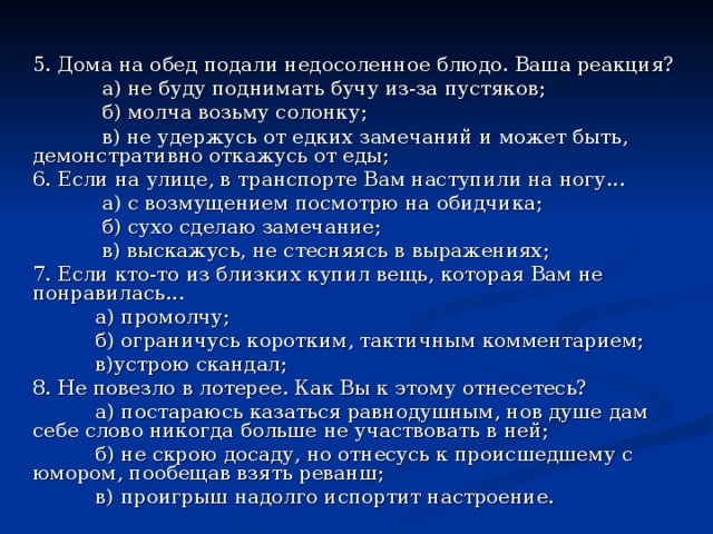 5. Дома на обед подали недосоленное блюдо. Ваша реакция?  а) не буду поднимать бучу из-за пустяков;  б) молча возьму солонку;  в) не удержусь от едких замечаний и может быть, демонстративно откажусь от еды; 6. Если на улице, в транспорте Вам наступили на ногу...  а) с возмущением посмотрю на обидчика;  б) сухо сделаю замечание;  в) выскажусь, не стесняясь в выражениях; 7. Если кто-то из близких купил вещь, которая Вам не понравилась...  а) промолчу;  б) ограничусь коротким, тактичным комментарием;  в)устрою скандал; 8. Не повезло в лотерее. Как Вы к этому отнесетесь?  а) постараюсь казаться равнодушным, нов душе дам себе слово никогда больше не участвовать в ней;  б) не скрою досаду, но отнесусь к происшедшему с юмором, пообещав взять реванш;  в) проигрыш надолго испортит настроение. 