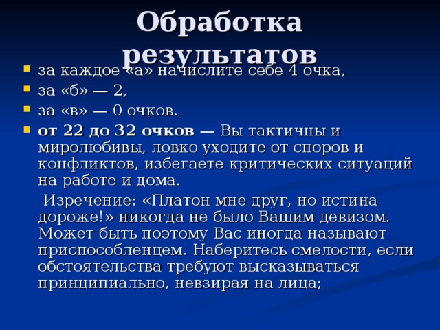 Обработка результатов за каждое «а» начислите себе 4 очка, за «б» — 2, за «в» — 0 очков. от 22 до 32 очков — Вы тактичны и миролюбивы, ловко уходите от споров и конфликтов, избегаете критических ситуаций на работе и дома.  Изречение: «Платон мне друг, но истина дороже!» никогда не было Вашим девизом. Может быть поэтому Вас иногда называют приспособленцем. Наберитесь смелости, если обстоятельства требуют высказываться принципиально, невзирая на лица; 