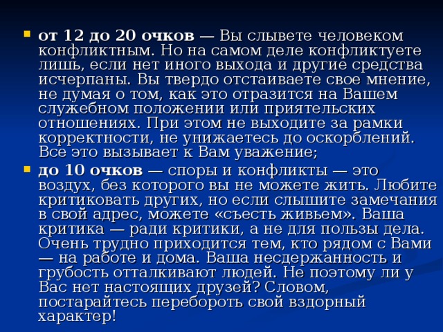 от 12 до 20 очков — Вы слывете человеком конфликтным. Но на самом деле конфликтуете лишь, если нет иного выхода и другие средства исчерпаны. Вы твердо отстаиваете свое мнение, не думая о том, как это отразится на Вашем служебном положении или приятельских отношениях. При этом не выходите за рамки корректности, не унижаетесь до оскорблений. Все это вызывает к Вам уважение; до 10 очков — споры и конфликты — это воздух, без которого вы не можете жить. Любите критиковать других, но если слышите замечания в свой адрес, можете «съесть живьем». Ваша критика — ради критики, а не для пользы дела. Очень трудно приходится тем, кто рядом с Вами — на работе и дома. Ваша несдержанность и грубость отталкивают людей. Не поэтому ли у Вас нет настоящих друзей? Словом, постарайтесь перебороть свой вздорный характер! 