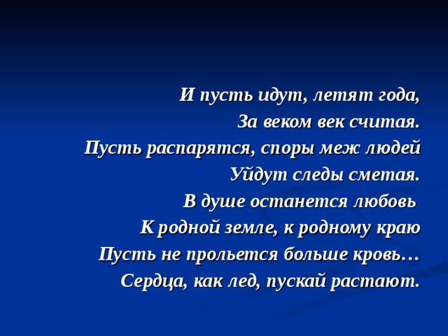 И пусть идут, летят года,  За веком век считая.  Пусть распарятся, споры меж людей  Уйдут следы сметая.  В душе останется любовь  К родной земле, к родному краю  Пусть не прольется больше кровь…  Сердца, как лед, пускай растают.  