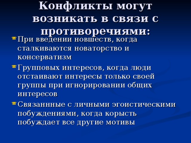 Конфликты могут возникать в связи с противоречиями: При введении новшеств, когда сталкиваются новаторство и консерватизм Групповых интересов, когда люди отстаивают интересы только своей группы при игнорировании общих интересов Связаннные с личными эгоистическими побуждениями, когда корысть побуждает все другие мотивы 