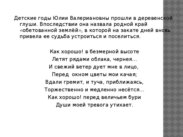  Детские годы Юлии Валериановны прошли в деревенской глуши. Впоследствии она назвала родной край «обетованной землёй», в которой на закате дней вновь привела ее судьба устроиться и поселиться. Как хорошо! в безмерной высоте Летят рядами облака, чернея… И свежий ветер дует мне в лицо, Перед окном цветы мои качая; Вдали гремит, и туча, приближаясь, Торжественно и медленно несётся… Как хорошо! перед величьем бури Души моей тревога утихает. 