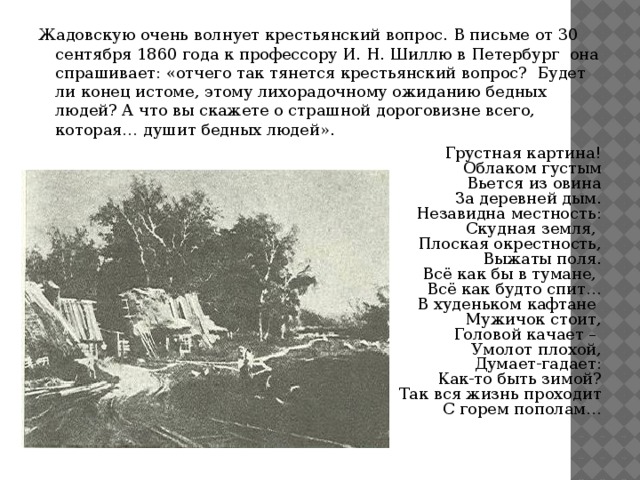 Жадовскую очень волнует крестьянский вопрос. В письме от 30 сентября 1860 года к профессору И. Н. Шиллю в Петербург она спрашивает: «отчего так тянется крестьянский вопрос? Будет ли конец истоме, этому лихорадочному ожиданию бедных людей? А что вы скажете о страшной дороговизне всего, которая… душит бедных людей». Грустная картина! Облаком густым Вьется из овина За деревней дым. Незавидна местность: Скудная земля, Плоская окрестность, Выжаты поля. Всё как бы в тумане, Всё как будто спит… В худеньком кафтане Мужичок стоит, Головой качает – Умолот плохой, Думает-гадает: Как-то быть зимой? Так вся жизнь проходит С горем пополам…  