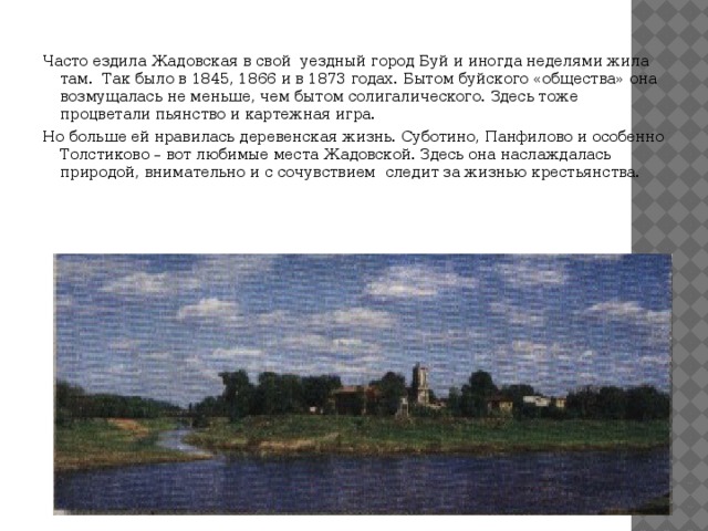  Часто ездила Жадовская в свой уездный город Буй и иногда неделями жила там. Так было в 1845, 1866 и в 1873 годах. Бытом буйского «общества» она возмущалась не меньше, чем бытом солигалического. Здесь тоже процветали пьянство и картежная игра. Но больше ей нравилась деревенская жизнь. Суботино, Панфилово и особенно Толстиково – вот любимые места Жадовской. Здесь она наслаждалась природой, внимательно и с сочувствием следит за жизнью крестьянства. 