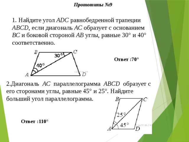 Прототипы №9 1.  Найдите угол АDС равнобедренной трапеции ABCD , если диагональ АС образует с основанием ВС и боковой стороной АВ углы, равные 30° и 40° соответственно. Ответ :70° 2.Диагональ   AC   параллелограмма   ABCD   образует с его сторонами углы, равные 45° и 25°. Найдите больший угол параллелограмма. Ответ :110° 