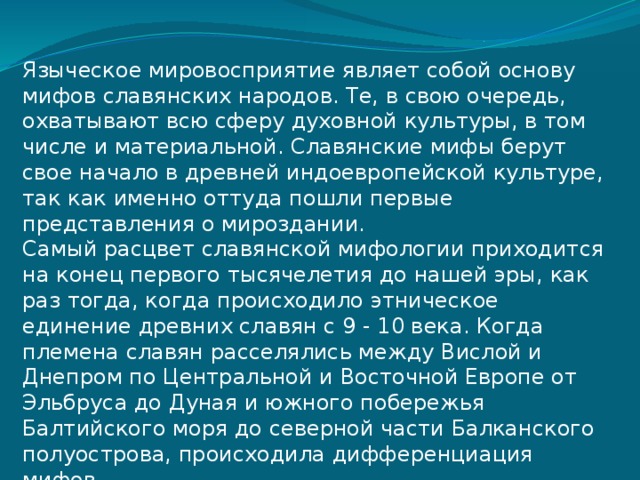 Языческое мировосприятие являет собой основу мифов славянских народов. Те, в свою очередь, охватывают всю сферу духовной культуры, в том числе и материальной. Славянские мифы берут свое начало в древней индоевропейской культуре, так как именно оттуда пошли первые представления о мироздании. Самый расцвет славянской мифологии приходится на конец первого тысячелетия до нашей эры, как раз тогда, когда происходило этническое единение древних славян с 9 - 10 века. Когда племена славян расселялись между Вислой и Днепром по Центральной и Восточной Европе от Эльбруса до Дуная и южного побережья Балтийского моря до северной части Балканского полуострова, происходила дифференциация мифов 