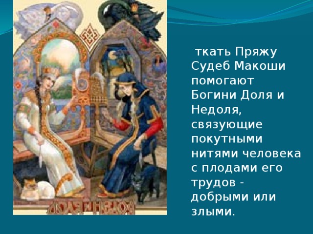   ткать Пряжу Судеб Макоши помогают Богини Доля и Недоля, связующие покутными нитями человека с плодами его трудов - добрыми или злыми. 