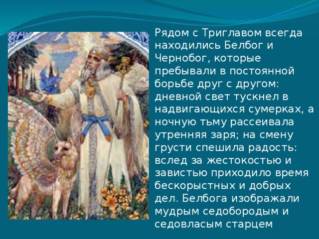 Рядом с Триглавом всегда находились Белбог и Чернобог, которые пребывали в постоянной борьбе друг с другом: дневной свет тускнел в надвигающихся сумерках, а ночную тьму рассеивала утренняя заря; на смену грусти спешила радость: вслед за жестокостью и завистью приходило время бескорыстных и добрых дел. Белбога изображали мудрым седобородым и седовласым старцем 