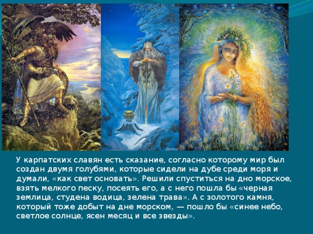 У карпатских славян есть сказание, согласно которому мир был создан двумя голубями, которые сидели на дубе среди моря и думали, «как свет основать». Решили спуститься на дно морское, взять мелкого песку, посеять его, а с него пошла бы «черная землица, студена водица, зелена трава». А с золотого камня, который тоже добыт на дне морском, — пошло бы «синее небо, светлое солнце, ясен месяц и все звезды». 