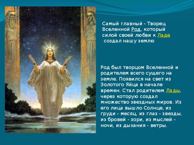 Род был творцом Вселенной и родителем всего сущего на земле. Появился на свет из Золотого Яйца в начале времен. Стал родителем  Лады , через которую создал множество звездных миров. Из его лица вышло Солнце, из груди - месяц, из глаз - звезды, из бровей - зори, из мыслей - ночи, из дыхания - ветры. Самый главный - Творец Вселенной  Род , который силой своей любви к  Ладе  создал нашу землю 