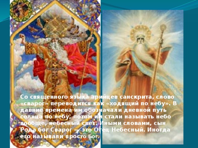 Со священного языка арийцев санскрита, слово «сварог» переводится как «ходящий по небу». В давние времена им обозначали дневной путь солнца по небу, потом им стали называть небо вообще, небесный свет. Иными словами, сын Рода бог Сварог — это Отец Небесный. Иногда его называли прос то Бог. 