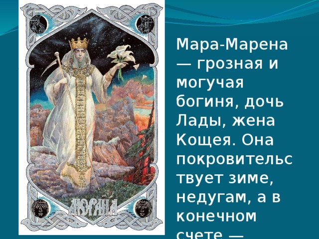 Мара-Марена — грозная и могучая богиня, дочь Лады, жена Кощея. Она покровительствует зиме, недугам, а в конечном счете — смерти 