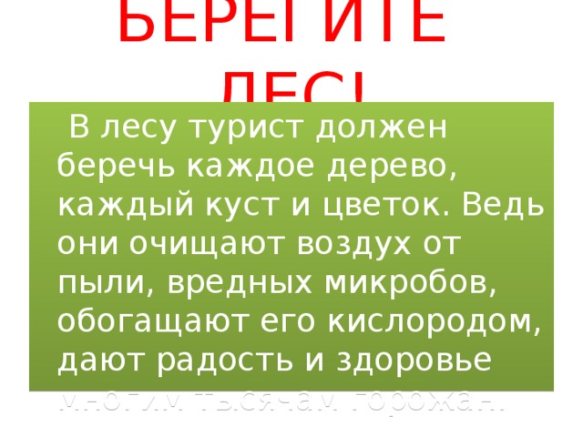 БЕРЕГИТЕ ЛЕС!  В лесу турист должен беречь каждое дерево, каждый куст и цветок. Ведь они очищают воздух от пыли, вредных микробов, обогащают его кислородом, дают радость и здоровье многим тысячам горожан. 