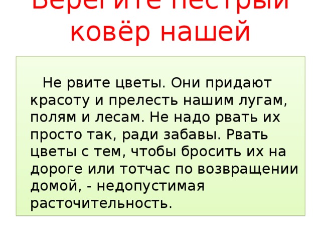 Берегите пёстрый ковёр нашей планеты   Не рвите цветы. Они придают красоту и прелесть нашим лугам, полям и лесам. Не надо рвать их просто так, ради забавы. Рвать цветы с тем, чтобы бросить их на дороге или тотчас по возвращении домой, - недопустимая расточительность. 