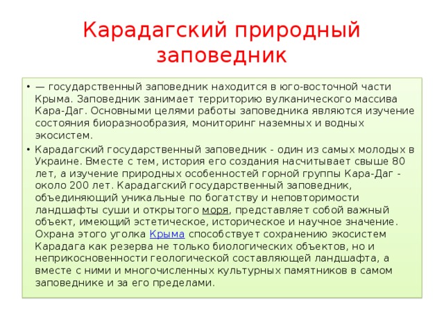 Карадагский природный заповедник — государственный заповедник находится в юго-восточной части Крыма. Заповедник занимает территорию вулканического массива Кара-Даг. Основными целями работы заповедника являются изучение состояния биоразнообразия, мониторинг наземных и водных экосистем. Карадагский государственный заповедник - один из самых молодых в Украине. Вместе с тем, история его создания насчитывает свыше 80 лет, а изучение природных особенностей горной группы Кара-Даг - около 200 лет. Карадагский государственный заповедник, объединяющий уникальные по богатству и неповторимости ландшафты суши и открытого моря , представляет собой важный объект, имеющий эстетическое, историческое и научное значение. Охрана этого уголка Крыма способствует сохранению экосистем Карадага как резерва не только биологических объектов, но и неприкосновенности геологической составляющей ландшафта, а вместе с ними и многочисленных культурных памятников в самом заповеднике и за его пределами. 