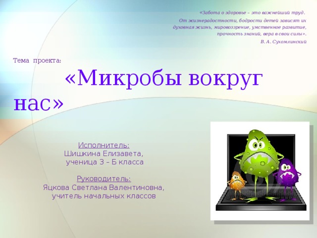 « Забота о здоровье – это важнейший труд. От жизнерадостности, бодрости детей зависят их духовная жизнь, мировоззрение, умственное развитие, прочность знаний, вера в свои силы». В. А. Сухомлинский  Тема проекта:   «Микробы вокруг нас» Исполнитель: Шишкина Елизавета,  ученица 3 – Б класса Руководитель: Яцкова Светлана Валентиновна, учитель начальных классов 