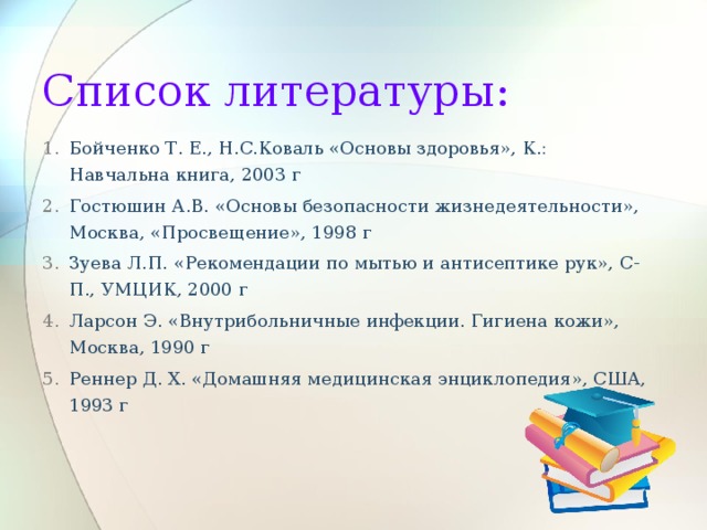 Список литературы: Бойченко Т. Е., Н.С.Коваль «Основы здоровья», К.: Навчальна книга, 2003 г Гостюшин А.В. «Основы безопасности жизнедеятельности», Москва, «Просвещение», 1998 г Зуева Л.П. «Рекомендации по мытью и антисептике рук», С-П., УМЦИК, 2000 г Ларсон Э. «Внутрибольничные инфекции. Гигиена кожи», Москва, 1990 г Реннер Д. Х. «Домашняя медицинская энциклопедия», США, 1993 г 