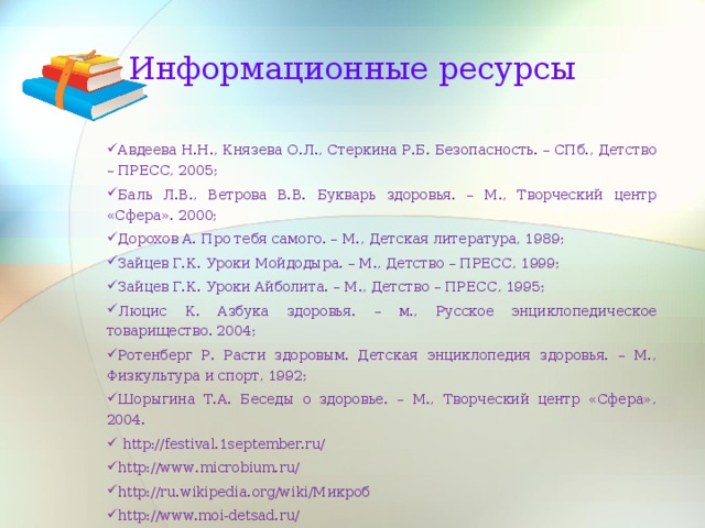 Информационные ресурсы Авдеева Н.Н., Князева О.Л., Стеркина Р.Б. Безопасность. – СПб., Детство – ПРЕСС, 2005; Баль Л.В., Ветрова В.В. Букварь здоровья. – М., Творческий центр «Сфера». 2000; Дорохов А. Про тебя самого. – М., Детская литература, 1989; Зайцев Г.К. Уроки Мойдодыра. – М., Детство – ПРЕСС, 1999; Зайцев Г.К. Уроки Айболита. – М., Детство – ПРЕСС, 1995; Люцис К. Азбука здоровья. – м., Русское энциклопедическое товарищество. 2004; Ротенберг Р. Расти здоровым. Детская энциклопедия здоровья. – М., Физкультура и спорт, 1992; Шорыгина Т.А. Беседы о здоровье. – М., Творческий центр «Сфера», 2004.  http://festival.1september.ru/ http :// www . microbium . ru / http :// ru . wikipedia . org / wiki /Микроб http://www.moi-detsad.ru/  